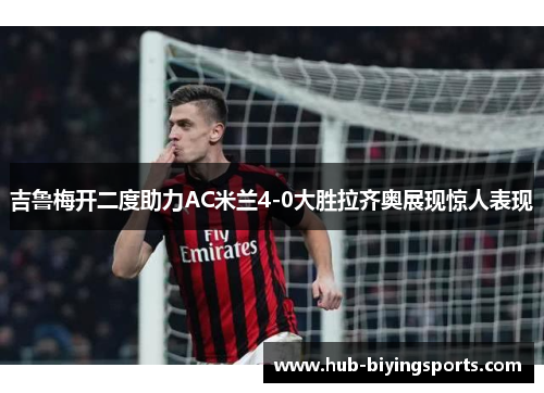 吉鲁梅开二度助力AC米兰4-0大胜拉齐奥展现惊人表现