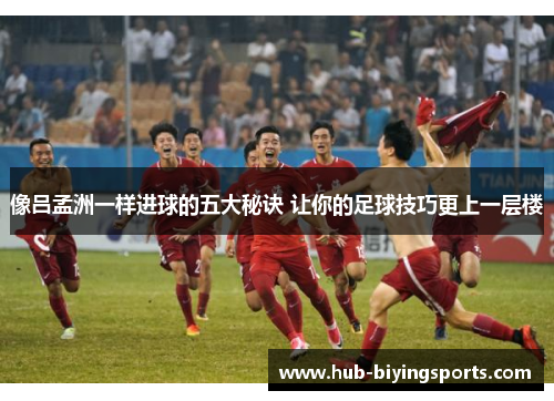 像吕孟洲一样进球的五大秘诀 让你的足球技巧更上一层楼